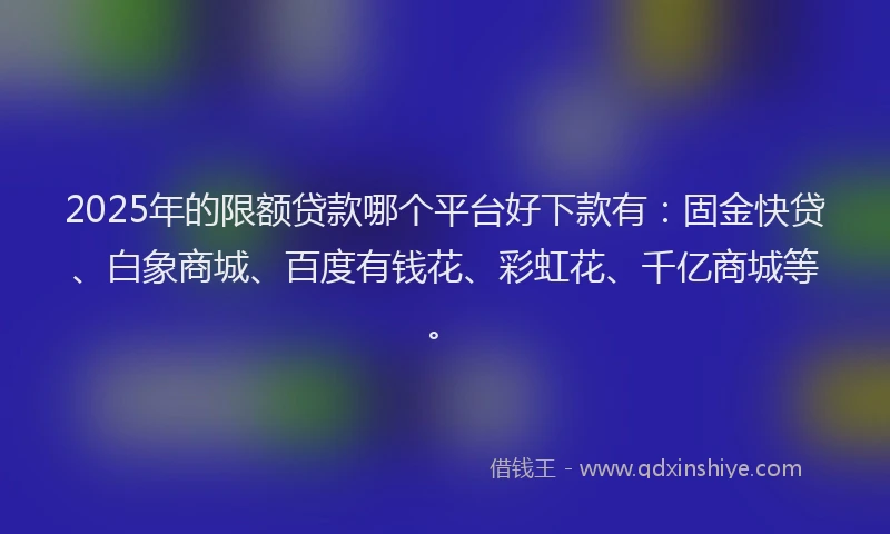 2025年的限额贷款哪个平台好下款有：固金快贷、白象商城、百度有钱花、彩虹花、千亿商城等。
