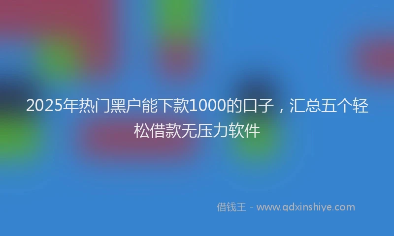 2025年热门黑户能下款1000的口子，汇总五个轻松借款无压力软件