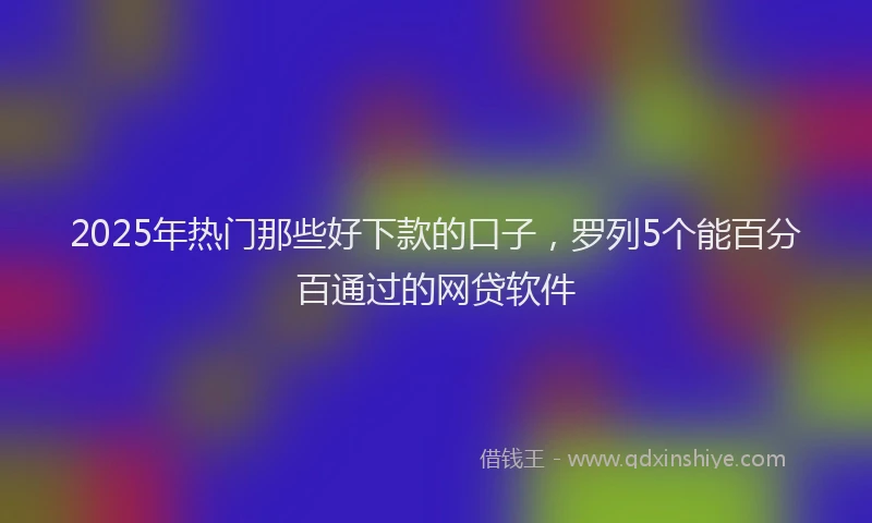 2025年热门那些好下款的口子，罗列5个能百分百通过的网贷软件