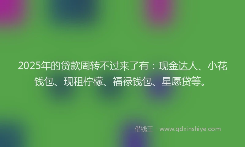 2025年的贷款周转不过来了有：现金达人、小花钱包、现租柠檬、福禄钱包、星愿贷等。