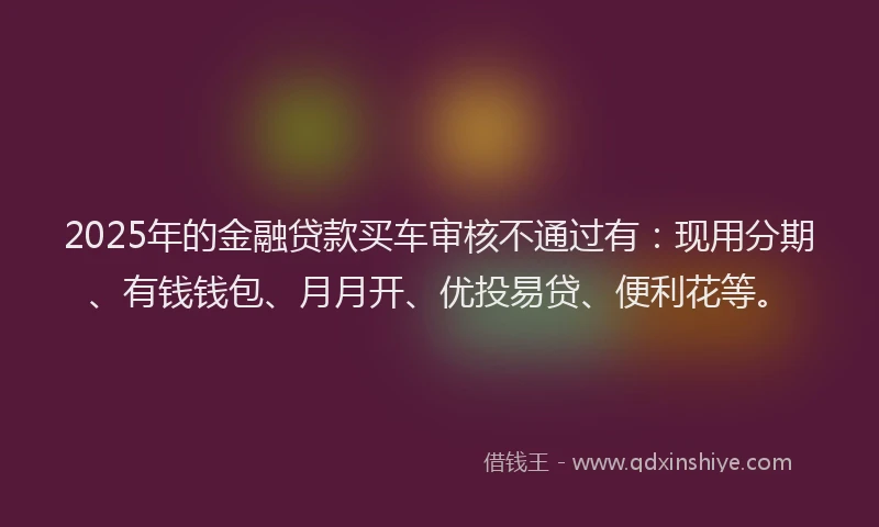 2025年的金融贷款买车审核不通过有：现用分期、有钱钱包、月月开、优投易贷、便利花等。
