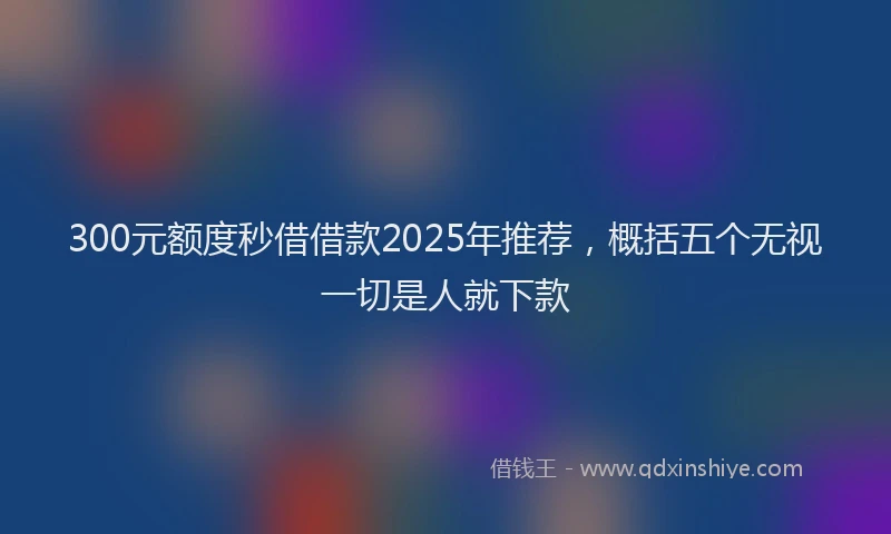 300元额度秒借借款2025年推荐，概括五个无视一切是人就下款