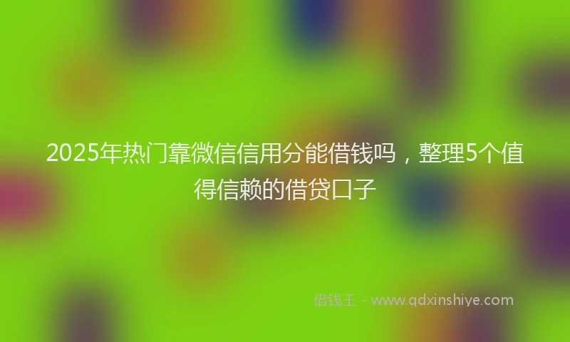 2025年热门靠微信信用分能借钱吗，整理5个值得信赖的借贷口子