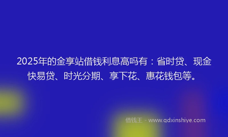 2025年的金享站借钱利息高吗有：省时贷、现金快易贷、时光分期、享下花、惠花钱包等。