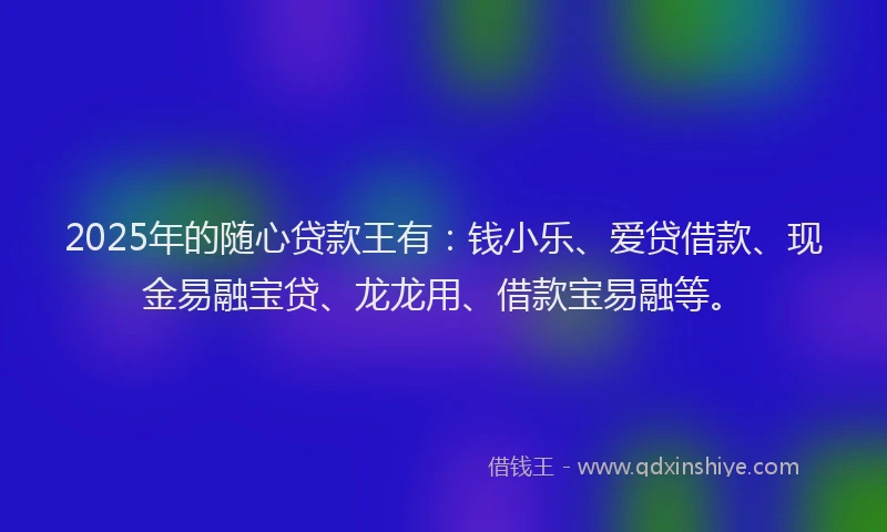 2025年的随心贷款王有：钱小乐、爱贷借款、现金易融宝贷、龙龙用、借款宝易融等。