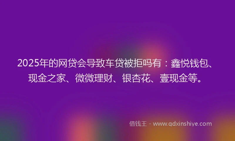 2025年的网贷会导致车贷被拒吗有：鑫悦钱包、现金之家、微微理财、银杏花、壹现金等。