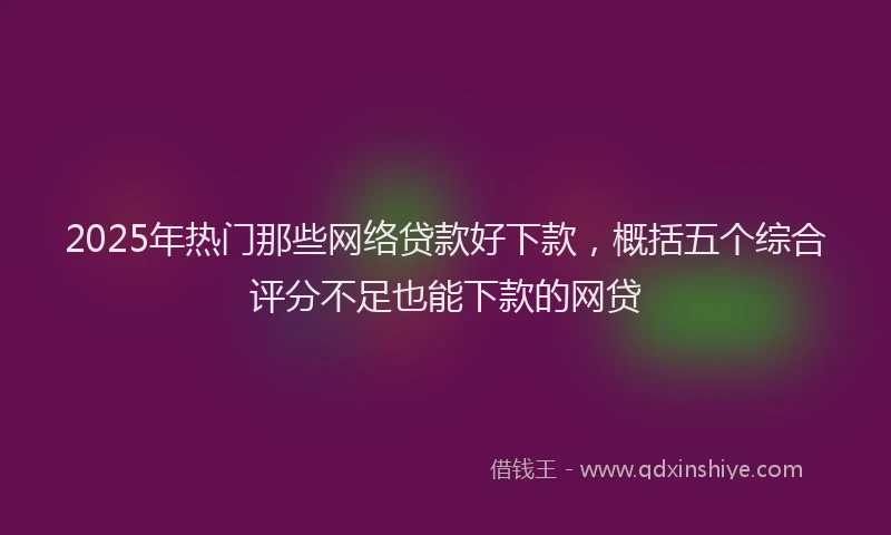 2025年热门那些网络贷款好下款，概括五个综合评分不足也能下款的网贷