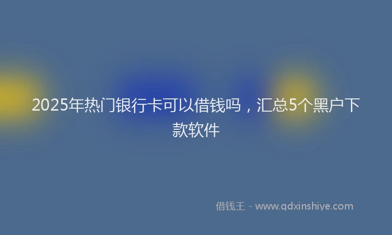 2025年热门银行卡可以借钱吗，汇总5个黑户下款软件