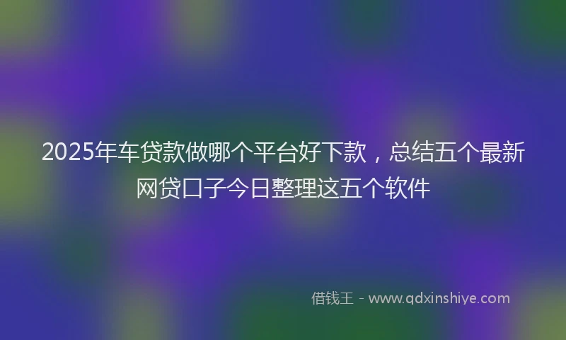 2025年车贷款做哪个平台好下款，总结五个最新网贷口子今日整理这五个软件