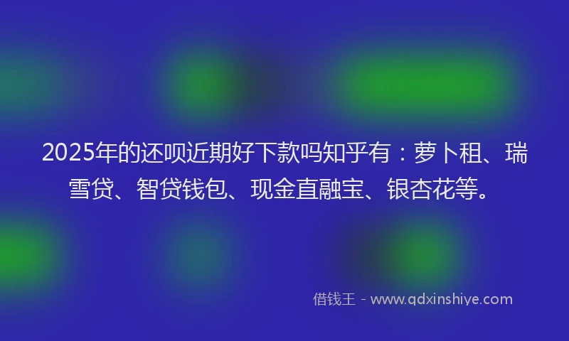 2025年的还呗近期好下款吗知乎有：萝卜租、瑞雪贷、智贷钱包、现金直融宝、银杏花等。