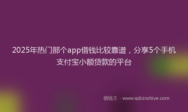 2025年热门那个app借钱比较靠谱，分享5个手机支付宝小额贷款的平台