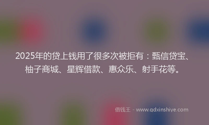 2025年的贷上钱用了很多次被拒有：甄信贷宝、柚子商城、星辉借款、惠众乐、射手花等。