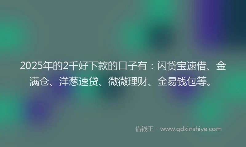 2025年的2千好下款的口子有：闪贷宝速借、金满仓、洋葱速贷、微微理财、金易钱包等。