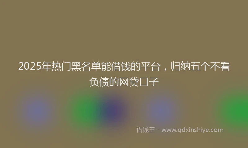2025年热门黑名单能借钱的平台，归纳五个不看负债的网贷口子