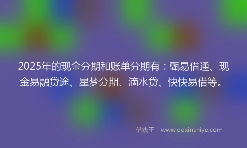 2025年的现金分期和账单分期有：甄易借通、现金易融贷途、星梦分期、滴水贷、快快易借等。