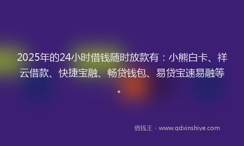2025年的24小时借钱随时放款有：小熊白卡、祥云借款、快捷宝融、畅贷钱包、易贷宝速易融等。