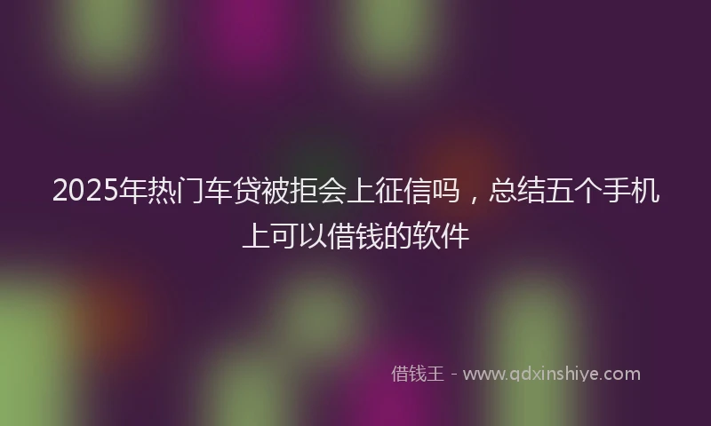 2025年热门车贷被拒会上征信吗，总结五个手机上可以借钱的软件