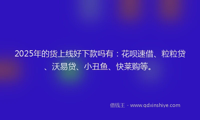 2025年的货上线好下款吗有：花呗速借、粒粒贷、沃易贷、小丑鱼、快莱购等。