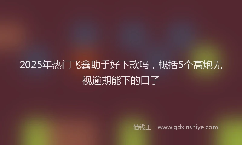2025年热门飞鑫助手好下款吗，概括5个高炮无视逾期能下的口子