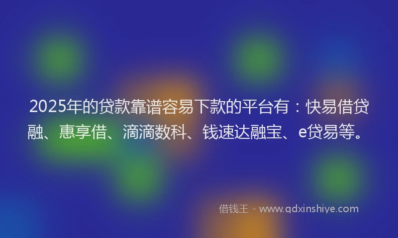 2025年的贷款靠谱容易下款的平台有：快易借贷融、惠享借、滴滴数科、钱速达融宝、e贷易等。