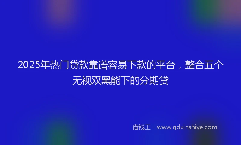 2025年热门贷款靠谱容易下款的平台，整合五个无视双黑能下的分期贷