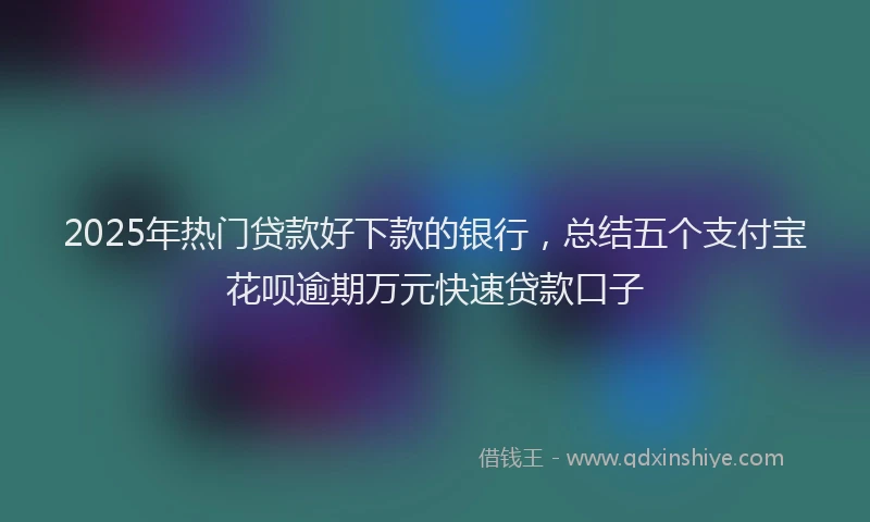 2025年热门贷款好下款的银行，总结五个支付宝花呗逾期万元快速贷款口子