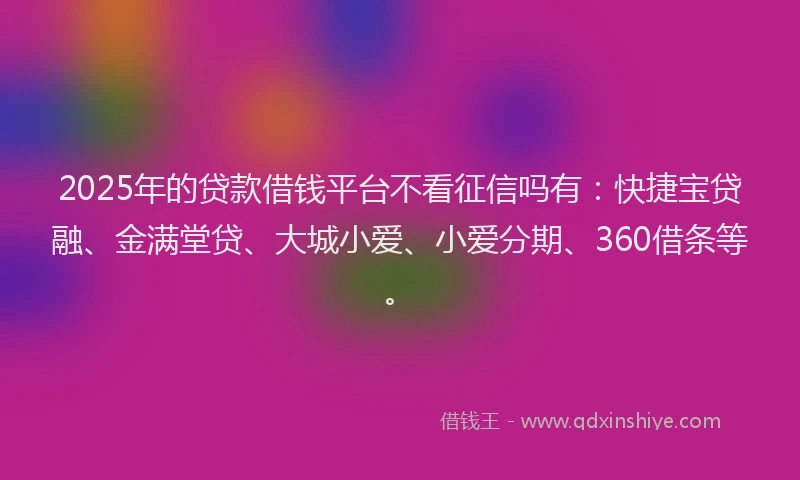2025年的贷款借钱平台不看征信吗有：快捷宝贷融、金满堂贷、大城小爱、小爱分期、360借条等。