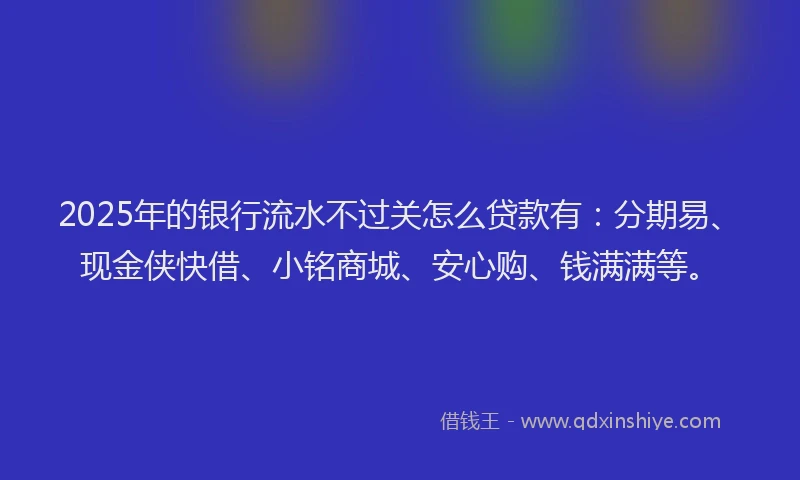 2025年的银行流水不过关怎么贷款有：分期易、现金侠快借、小铭商城、安心购、钱满满等。