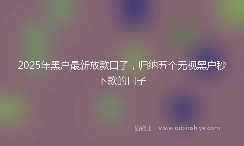 2025年黑户最新放款口子，归纳五个无视黑户秒下款的口子