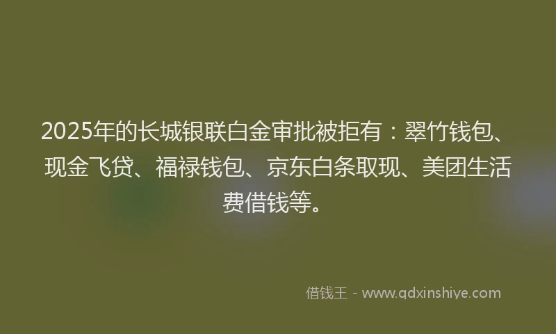 2025年的长城银联白金审批被拒有：翠竹钱包、现金飞贷、福禄钱包、京东白条取现、美团生活费借钱等。