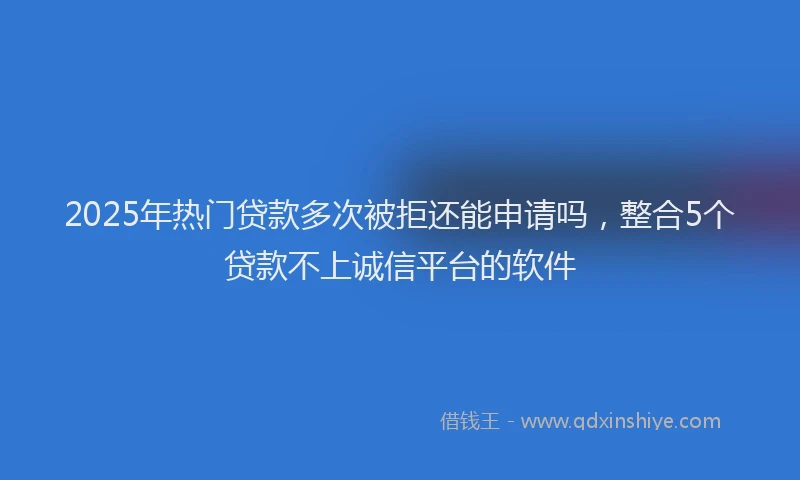 2025年热门贷款多次被拒还能申请吗，整合5个贷款不上诚信平台的软件
