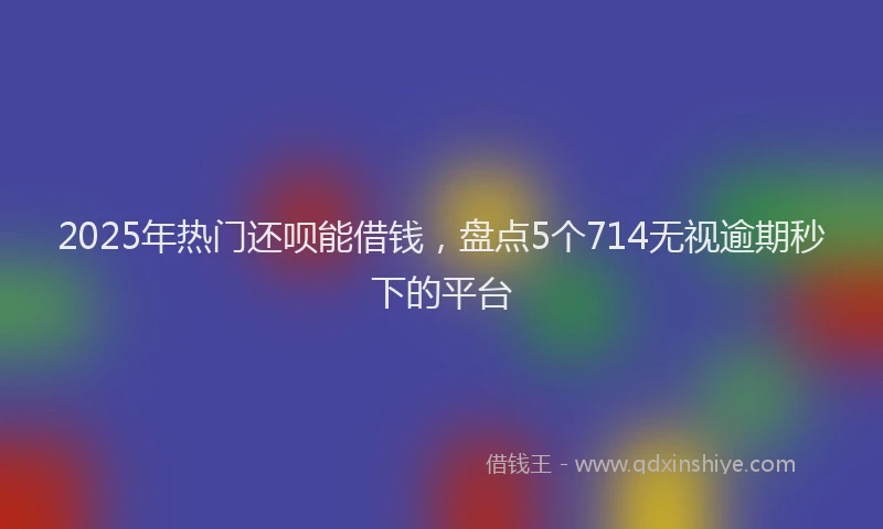 2025年热门还呗能借钱，盘点5个714无视逾期秒下的平台