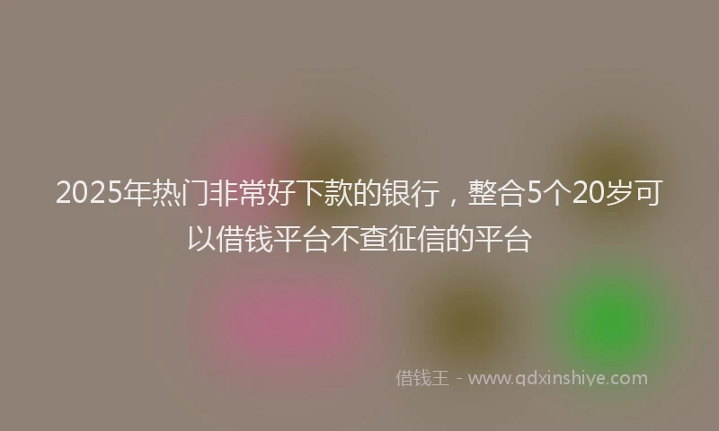 2025年热门非常好下款的银行，整合5个20岁可以借钱平台不查征信的平台
