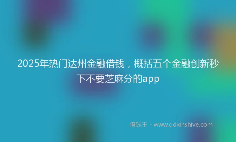 2025年热门达州金融借钱，概括五个金融创新秒下不要芝麻分的app