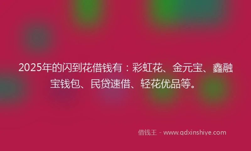 2025年的闪到花借钱有：彩虹花、金元宝、鑫融宝钱包、民贷速借、轻花优品等。