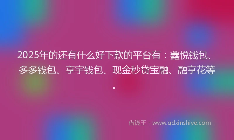 2025年的还有什么好下款的平台有：鑫悦钱包、多多钱包、享宇钱包、现金秒贷宝融、融享花等。