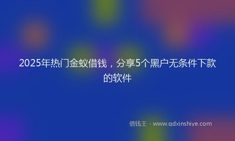 2025年热门金蚁借钱，分享5个黑户无条件下款的软件
