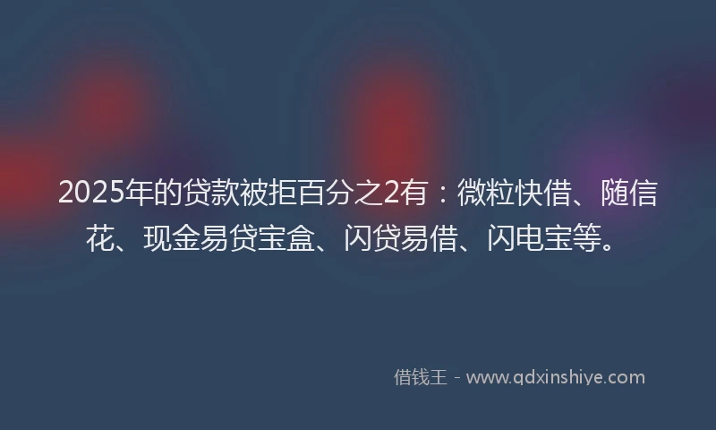 2025年的贷款被拒百分之2有：微粒快借、随信花、现金易贷宝盒、闪贷易借、闪电宝等。