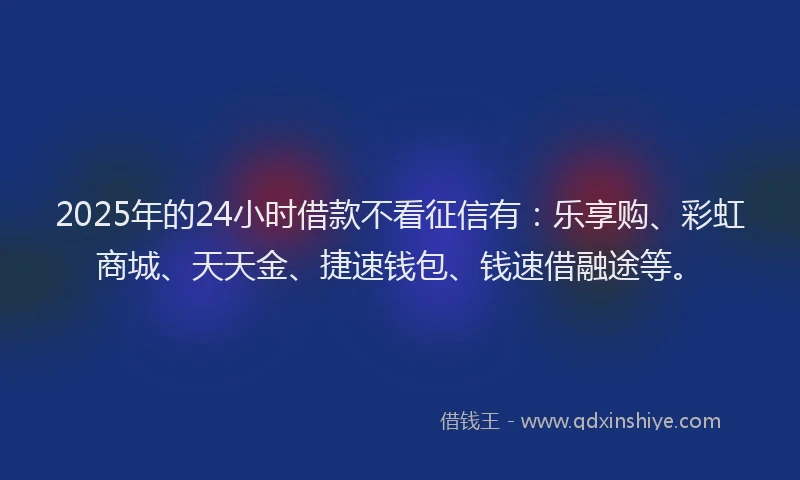 2025年的24小时借款不看征信有：乐享购、彩虹商城、天天金、捷速钱包、钱速借融途等。