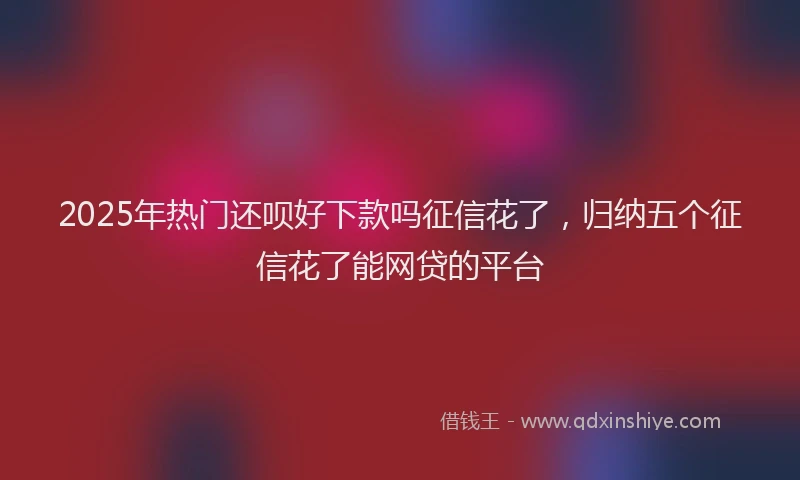 2025年热门还呗好下款吗征信花了，归纳五个征信花了能网贷的平台