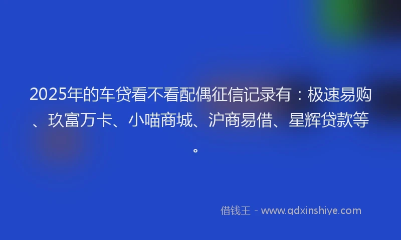 2025年的车贷看不看配偶征信记录有：极速易购、玖富万卡、小喵商城、沪商易借、星辉贷款等。