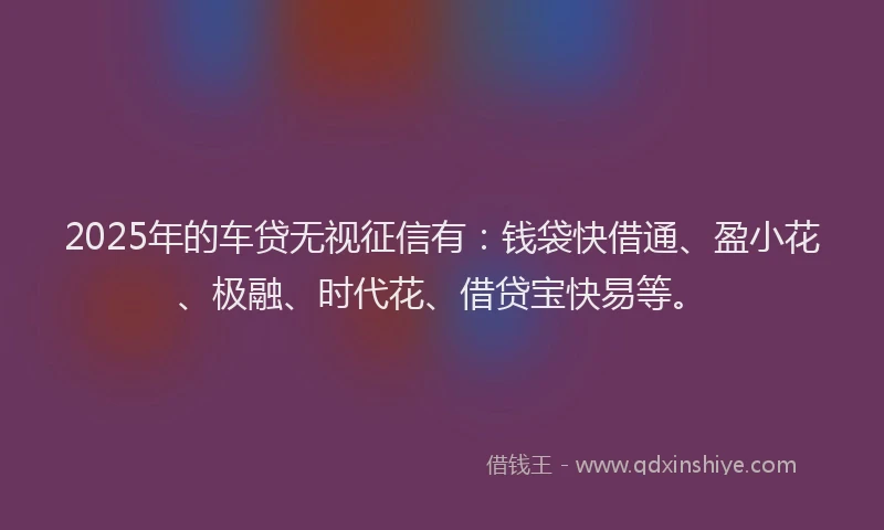 2025年的车贷无视征信有：钱袋快借通、盈小花、极融、时代花、借贷宝快易等。