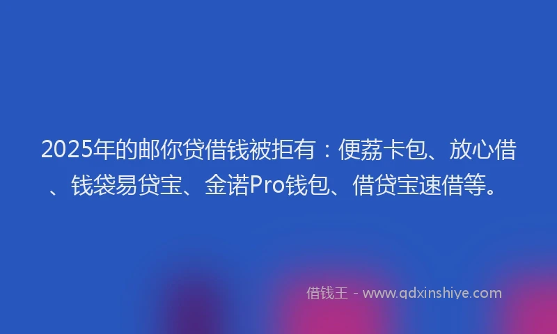 2025年的邮你贷借钱被拒有：便荔卡包、放心借、钱袋易贷宝、金诺Pro钱包、借贷宝速借等。
