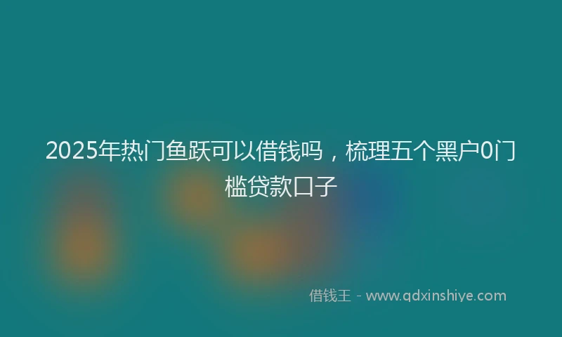 2025年热门鱼跃可以借钱吗，梳理五个黑户0门槛贷款口子
