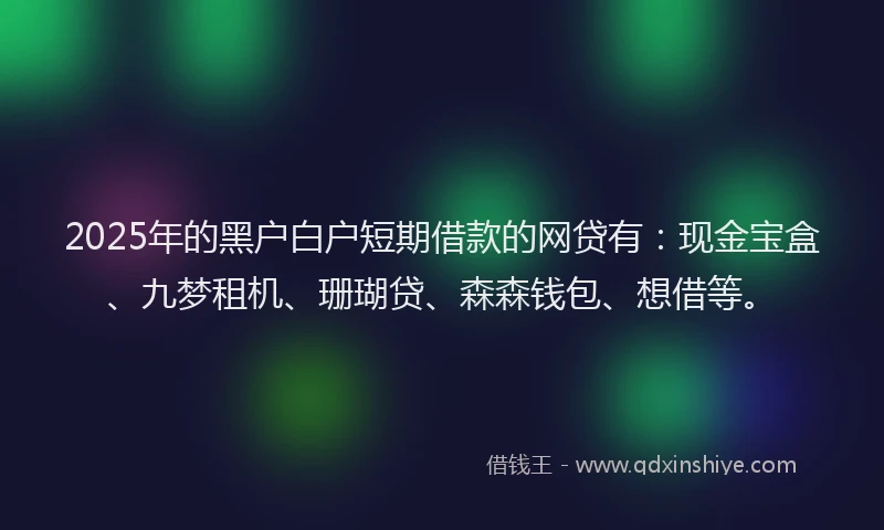 2025年的黑户白户短期借款的网贷有：现金宝盒、九梦租机、珊瑚贷、森森钱包、想借等。