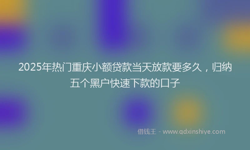 2025年热门重庆小额贷款当天放款要多久，归纳五个黑户快速下款的口子