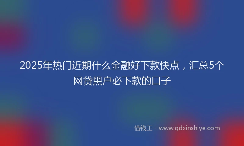 2025年热门近期什么金融好下款快点，汇总5个网贷黑户必下款的口子