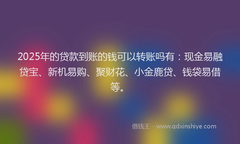 2025年的贷款到账的钱可以转账吗有：现金易融贷宝、新机易购、聚财花、小金鹿贷、钱袋易借等。