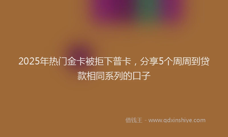 2025年热门金卡被拒下普卡，分享5个周周到贷款相同系列的口子
