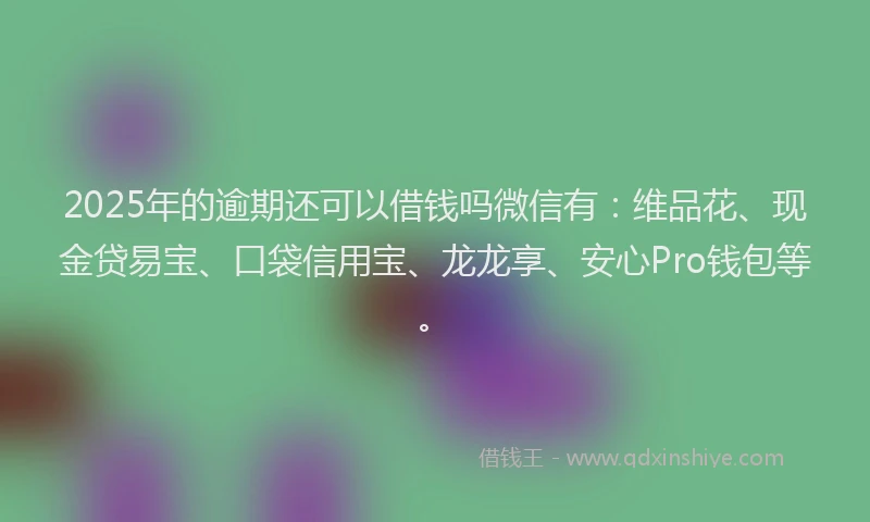 2025年的逾期还可以借钱吗微信有：维品花、现金贷易宝、口袋信用宝、龙龙享、安心Pro钱包等。
